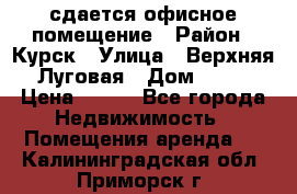 сдается офисное помещение › Район ­ Курск › Улица ­ Верхняя Луговая › Дом ­ 13 › Цена ­ 400 - Все города Недвижимость » Помещения аренда   . Калининградская обл.,Приморск г.